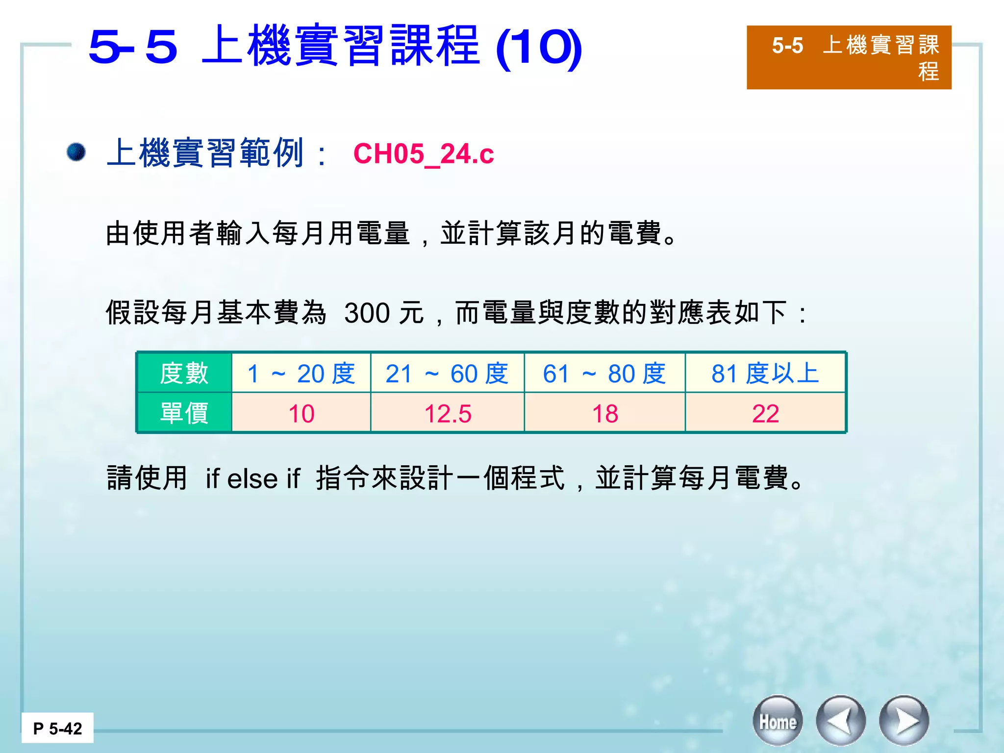 5-5  上機實習課程 (10) 5-5  上機實習課程 P 5-42 上機實習範例： CH05_24.c 由使用者輸入每月用電量，並計算該月的電費。 假設每月基本費為  300 元，而電量與度數的對應表如下：  請使用  if else if  指令來設計一個程式，並計算每月電費。  度數 1 ～ 20 度 21 ～ 60 度 61 ～ 80 度 81 度以上 單價 10 12.5 18 22 
