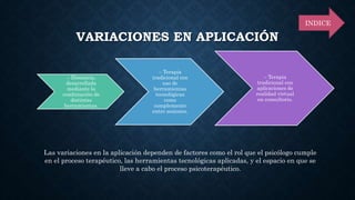 VARIACIONES EN APLICACIÓN
– Distancia,
desarrollada
mediante la
combinación de
distintas
herramientas.
– Terapia
tradicional con
uso de
herramientas
tecnológicas
como
complemento
entre sesiones.
– Terapia
tradicional con
aplicaciones de
realidad virtual
en consultorio.
Las variaciones en la aplicación dependen de factores como el rol que el psicólogo cumple
en el proceso terapéutico, las herramientas tecnológicas aplicadas, y el espacio en que se
lleve a cabo el proceso psicoterapéutico.
INDICE
 