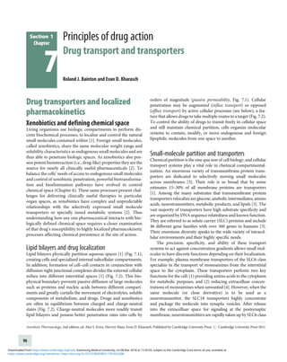 Section 1
Chapter
7
Principles of drug action
Drug transport and transporters
Roland J. Bainton and Evan D. Kharasch
Drug transporters and localized
pharmacokinetics
Xenobiotics and defining chemical space
Living organisms use biologic compartments to perform dis-
crete biochemical processes, to localize and control the natural
small molecules contained within [1]. Foreign small molecules,
called xenobiotics, share the same molecular weight range and
solubility characteristics as endogenous small molecules and are
thus able to penetrate biologic spaces. As xenobiotics also pos-
sess potent biointeraction (i.e., drug-like) properties they are the
source for nearly all clinically useful pharmaceuticals [2]. To
balance the cells’ needs of access to endogenous small molecules
and control of xenobiotic penetration, powerful biotransforma-
tion and bioelimination pathways have evolved to control
chemical space (Chapter 6). These same processes present chal-
lenges for delivering clinically useful therapies to particular
organ spaces, as xenobiotics have complex and unpredictable
relationships with the selectively expressed small molecule
transporters or specially tuned metabolic systems [2]. Thus
understanding how any one pharmaceutical interacts with bio-
logically defined chemical space requires a closer examination
of that drug’s susceptibility to highly localized pharmacokinetic
processes affecting chemical persistence at the site of action.
Lipid bilayers and drug localization
Lipid bilayers physically partition aqueous spaces [1] (Fig. 7.1),
creating cells and specialized internal subcellular compartments.
In addition, formation of cell–cell contacts in conjunction with
diffusion-tight junctional complexes divides the external cellular
milieu into different interstitial spaces [1] (Fig. 7.2). This bio-
physical boundary prevents passive diffusion of large molecules
such as proteins and nucleic acids between different compart-
ments and greatly curtails the movement of electrolytes, soluble
components of metabolism, and drugs. Drugs and xenobiotics
are often in equilibrium between charged and charge-neutral
states (Fig. 7.2). Charge-neutral molecules more readily transit
lipid bilayers and possess better penetration rates into cells by
orders of magnitude (passive permeability, Fig. 7.1). Cellular
penetration may be augmented (influx transport) or opposed
(efflux transport) by active cellular processes (see below), a fea-
ture that allows drugs to take multiple routes to a target (Fig. 7.2).
To control the ability of drugs to transit freely in cellular space
and still maintain chemical partition, cells organize molecular
systems to contain, modify, or move endogenous and foreign
lipophilic molecules from one space to another.
Small-molecule partition and transporters
Chemical partition is the sine qua non of cell biology, and cellular
transport systems play a vital role in chemical compartmental-
ization. An enormous variety of transmembrane protein trans-
porters are dedicated to selectively moving small molecules
across membranes [3]. Their role is so broad that by some
estimates 15–30% of all membrane proteins are transporters
[1]. Among the many substrates that transmembrane protein
transporters relocalize are glucose, anabolic intermediates, amino
acids, neurotransmitters, metabolic products, and lipids [3]. The
vast majority of transporters have high substrate specificity and
are organized by DNA sequence relatedness and known function.
They are referred to as solute carrier (SLC) proteins and include
46 different gene families with over 360 genes in humans [3].
Their enormous diversity speaks to the wide variety of intracel-
lular environments and their highly specific needs.
The precision, specificity, and ability of these transport
systems to act against concentration gradients allows small mol-
ecules to have discrete functions depending on their localization.
For example, plasma membrane transporters of the SLC6 class
specialize in the transport of monoamines from the interstitial
space to the cytoplasm. These transporters perform two key
functions for the cell: (1) providing amino acids to the cytoplasm
for metabolic purposes, and (2) reducing extracelluar concen-
trations of monoamines when unwanted [4]. However, when the
same molecule (or close derivative) is to be used as a
neurotransmitter, the SLC18 transporters highly concentrate
and package the molecule into synaptic vesicles. After release
into the extracelluar space for signaling at the postsynaptic
membrane, neurotransmitters are rapidly taken up by SLC6 class
Anesthetic Pharmacology, 2nd edition, ed. Alex S. Evers, Mervyn Maze, Evan D. Kharasch. Published by Cambridge University Press. # Cambridge University Press 2011.
90
https://www.cambridge.org/core/terms. https://doi.org/10.1017/CBO9780511781933.008
Downloaded from https://www.cambridge.org/core. Kaohsiung Medical University, on 08 Mar 2018 at 17:20:55, subject to the Cambridge Core terms of use, available at
 