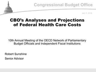Congressional Budget Office
10th Annual Meeting of the OECD Network of Parliamentary
Budget Officials and Independent Fiscal Institutions
July 3, 2018
Robert Sunshine
Senior Advisor
CBO’s Analyses and Projections
of Federal Health Care Costs
 