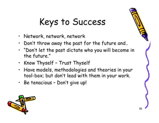 Keys to Success
? Network, network, network
? Dont throw away the past for the future and..
? Dont let the past dictate who you will become in
  the future.
? Know Thyself C Trust Thyself
? Have models, methodologies and theories in your
  tool-box; but dont lead with them in your work.
? Be tenacious C Dont give up!




                                                       16
 