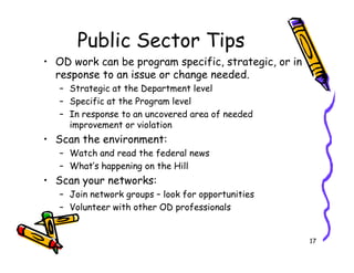 Public Sector Tips
? OD work can be program specific, strategic, or in
  response to an issue or change needed.
   C Strategic at the Department level
   C Specific at the Program level
   C In response to an uncovered area of needed
     improvement or violation
? Scan the environment:
   C Watch and read the federal news
   C Whats happening on the Hill
? Scan your networks:
   C Join network groups C look for opportunities
   C Volunteer with other OD professionals


                                                      17
 