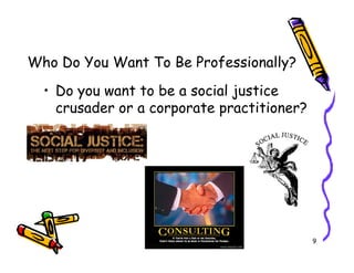 Who Do You Want To Be Professionally?
  ? Do you want to be a social justice
    crusader or a corporate practitioner?




                                            9
 