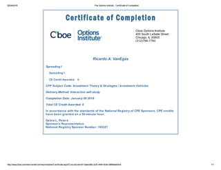 02/04/2018 The Options Institute - Certificate of Completion
http://www.cboe.com/learncenter/onlineu/modules/Certificate.aspx?CourseUserId=7aaec68b-2cf5-4464-8c8d-d9f48eebf3c6 1/1
Cboe Options Institute
400 South LaSalle Street
Chicago, IL 60605
(312)786-7760
Ricardo A. VanEgas
Spreading I
Spreading I
CE Credit Awarded: 0
CFP Subject Code: Investment Theory & Strategies / Investment Vehicles
Delivery Method: Interactive self-study
Completion Date: January 08 2018
Total CE Credit Awarded: 0
In accordance with the standards of the National Registry of CPE Sponsors, CPE credits
have been granted on a 50-minute hour.
Debra L. Peters
Sponsor's Representative
National Registry Sponsor Number: 105327
 
