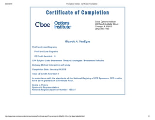 02/04/2018 The Options Institute - Certificate of Completion
http://www.cboe.com/learncenter/onlineu/modules/Certificate.aspx?CourseUserId=4f98af50-576c-43ef-8eea-5a8e48d33c41 1/1
Cboe Options Institute
400 South LaSalle Street
Chicago, IL 60605
(312)786-7760
Ricardo A. VanEgas
Profit and Loss Diagrams
Profit and Loss Diagrams
CE Credit Awarded: 0
CFP Subject Code: Investment Theory & Strategies / Investment Vehicles
Delivery Method: Interactive self-study
Completion Date: January 04 2018
Total CE Credit Awarded: 0
In accordance with the standards of the National Registry of CPE Sponsors, CPE credits
have been granted on a 50-minute hour.
Debra L. Peters
Sponsor's Representative
National Registry Sponsor Number: 105327
 