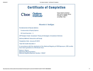 02/04/2018 The Options Institute - Certificate of Completion
http://www.cboe.com/learncenter/onlineu/modules/Certificate.aspx?CourseUserId=a64d27c5-db2f-441f-8677-596453683fe4 1/1
Cboe Options Institute
400 South LaSalle Street
Chicago, IL 60605
(312)786-7760
Ricardo A. VanEgas
Fundamentals of Equity Options
Fundamentals of Equity Options
CE Credit Awarded: 0
CFP Subject Code: Investment Theory & Strategies / Investment Vehicles
Delivery Method: Interactive self-study
Completion Date: January 03 2018
Total CE Credit Awarded: 0
In accordance with the standards of the National Registry of CPE Sponsors, CPE credits
have been granted on a 50-minute hour.
Debra L. Peters
Sponsor's Representative
National Registry Sponsor Number: 105327
 
