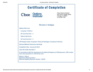 02/04/2018 The Options Institute - Certificate of Completion
http://www.cboe.com/learncenter/onlineu/modules/Certificate.aspx?CourseUserId=c1cea025-d4fe-4a67-bfb7-547f1429a50e 1/1
Cboe Options Institute
400 South LaSalle Street
Chicago, IL 60605
(312)786-7760
Ricardo A. VanEgas
Options Warm-up
Language of Options
CE Credit Awarded: 0
Options' Mechanics
CE Credit Awarded: 0
CFP Subject Code: Investment Theory & Strategies / Investment Vehicles
Delivery Method: Interactive self-study
Completion Date: January 03 2018
Total CE Credit Awarded: 0
In accordance with the standards of the National Registry of CPE Sponsors, CPE credits
have been granted on a 50-minute hour.
Debra L. Peters
Sponsor's Representative
National Registry Sponsor Number: 105327
 