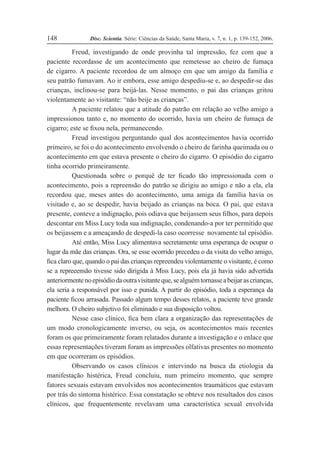 Disc. Scientia. Série: Ciências da Saúde, Santa Maria, v. 7, n. 1, p. 139-152, 2006.
148
Freud, investigando de onde provinha tal impressão, fez com que a
paciente recordasse de um acontecimento que remetesse ao cheiro de fumaça
de cigarro. A paciente recordou de um almoço em que um amigo da família e
seu patrão fumavam. Ao ir embora, esse amigo despediu-se e, ao despedir-se das
crianças, inclinou-se para beijá-las. Nesse momento, o pai das crianças gritou
violentamente ao visitante: “não beije as crianças”.
A paciente relatou que a atitude do patrão em relação ao velho amigo a
impressionou tanto e, no momento do ocorrido, havia um cheiro de fumaça de
cigarro; este se Þxou nela, permanecendo.
Freud investigou perguntando qual dos acontecimentos havia ocorrido
primeiro, se foi o do acontecimento envolvendo o cheiro de farinha queimada ou o
acontecimento em que estava presente o cheiro do cigarro. O episódio do cigarro
tinha ocorrido primeiramente.
Questionada sobre o porquê de ter Þcado tão impressionada com o
acontecimento, pois a repreensão do patrão se dirigiu ao amigo e não a ela, ela
recordou que, meses antes do acontecimento, uma amiga da família havia os
visitado e, ao se despedir, havia beijado as crianças na boca. O pai, que estava
presente, conteve a indignação, pois odiava que beijassem seus Þlhos, para depois
descontar em Miss Lucy toda sua indignação, condenando-a por ter permitido que
os beijassem e a ameaçando de despedi-la caso ocorresse novamente tal episódio.
Até então, Miss Lucy alimentava secretamente uma esperança de ocupar o
lugar da mãe das crianças. Ora, se esse ocorrido precedeu o da visita do velho amigo,
Þca claro que, quando o pai das crianças repreendeu violentamente o visitante, é como
se a repreeensão tivesse sido dirigida à Miss Lucy, pois ela já havia sido advertida
anteriormentenoepisódiodaoutravisitanteque,sealguémtornasseabeijarascrianças,
ela seria a responsável por isso e punida. A partir do episódio, toda a esperança da
paciente Þcou arrasada. Passado algum tempo desses relatos, a paciente teve grande
melhora. O cheiro subjetivo foi eliminado e sua disposição voltou.
Nesse caso clínico, Þca bem clara a organização das representações de
um modo cronologicamente inverso, ou seja, os acontecimentos mais recentes
foram os que primeiramente foram relatados durante a investigação e o enlace que
essas representações tiveram foram as impressões olfativas presentes no momento
em que ocorreram os episódios.
Observando os casos clínicos e intervindo na busca da etiologia da
manifestação histérica, Freud concluiu, num primeiro momento, que sempre
fatores sexuais estavam envolvidos nos acontecimentos traumáticos que estavam
por trás do sintoma histérico. Essa constatação se obteve nos resultados dos casos
clínicos, que frequentemente revelavam uma característica sexual envolvida
 