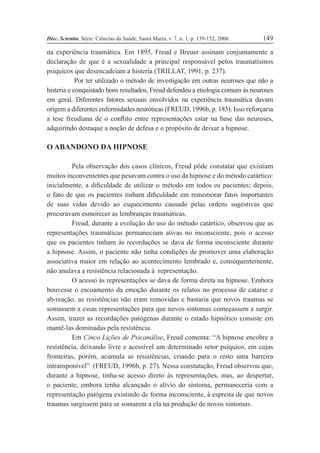 Disc. Scientia. Série: Ciências da Saúde, Santa Maria, v. 7, n. 1, p. 139-152, 2006. 149
na experiência traumática. Em 1895, Freud e Breuer assinam conjuntamente a
declaração de que é a sexualidade a principal responsável pelos traumatismos
psíquicos que desencadeiam a histeria (TRILLAT, 1991, p. 237).
Por ter utilizado o método de investigação em outras neuroses que não a
histeria e conquistado bons resultados, Freud defendeu a etiologia comum às neuroses
em geral. Diferentes fatores sexuais envolvidos na experiência traumática davam
origem a diferentes enfermidades neuróticas (FREUD, 1996b, p. 185). Isso reforçaria
a tese freudiana de o conßito entre representações estar na base das neuroses,
adquirindo destaque a noção de defesa e o propósito de deixar a hipnose.
O ABANDONO DA HIPNOSE
Pela observação dos casos clínicos, Freud pôde constatar que existiam
muitos inconvenientes que pesavam contra o uso da hipnose e do método catártico:
inicialmente, a diÞculdade de utilizar o método em todos os pacientes; depois,
o fato de que os pacientes tinham diÞculdade em rememorar fatos importantes
de suas vidas devido ao esquecimento causado pelas ordens sugestivas que
procuravam esmorecer as lembranças traumáticas.
Freud, durante a evolução do uso do método catártico, observou que as
representações traumáticas permaneciam ativas no inconsciente, pois o acesso
que os pacientes tinham às recordações se dava de forma inconsciente durante
a hipnose. Assim, o paciente não tinha condições de promover uma elaboração
associativa maior em relação ao acontecimento lembrado e, consequentemente,
não anulava a resistência relacionada à representação.
O acesso às representações se dava de forma direta na hipnose. Embora
houvesse o escoamento da emoção durante os relatos no processo de catarse e
ab-reação, as resistências não eram removidas e bastaria que novos traumas se
somassem a essas representações para que novos sintomas começassem a surgir.
Assim, trazer as recordações patógenas durante o estado hipnótico consiste em
mantê-las dominadas pela resistência.
Em Cinco Lições de Psicanálise, Freud comenta: “A hipnose encobre a
resistência, deixando livre e acessível um determinado setor psíquico, em cujas
fronteiras, porém, acumula as resistências, criando para o resto uma barreira
intransponível” (FREUD, 1996b, p. 27). Nessa constatação, Freud observou que,
durante a hipnose, tinha-se acesso direto às representações, mas, ao despertar,
o paciente, embora tenha alcançado o alívio do sintoma, permaneceria com a
representação patógena existindo de forma inconsciente, à espreita de que novos
traumas surgissem para se somarem a ela na produção de novos sintomas.
 