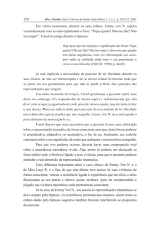 Disc. Scientia. Série: Ciências da Saúde, Santa Maria, v. 7, n. 1, p. 139-152, 2006.
150
Em vários momentos, durante os seus relatos, Emmy von N. repetia
veementemente com as mão espalmadas a frase: “Fique quieto! Não me fale! Não
me toque!”. Freud investiga durante a hipnose:
Hoje peço que me explique a signiÞcação das frases ‘Þque
quieto! Não me fale! Não me toque’ e disse-me que quando
tem ideias angustiosas, teme ver interrompido seu curso,
pois então se confunde ainda mais o seu pensamento e
cresce o seu mal-estar (FREUD, 1996b, p. 44-45).
Já está implícita a necessidade da paciente de ter liberdade durante os
seus relatos, de não ser interrompida e de se deixar relatar livremente tudo que
se passa em seu pensamento para que não se perda o ßuxo das conexões das
representações que surgem.
Em outro momento da terapia, Freud questionou a paciente sobre suas
dores no estômago. Ela responde-lhe de forma áspera e mal-humorada que não
deve estar sempre perguntando de onde procede isto ou aquilo, mas deixá-la relatar
o que deseja. Mais um indício dado pela paciente da necessidade de ter liberdade
nos relatos das representações que iam surgindo. Emmy von N. teria antecipado o
procedimento da associação livre.
Freud observa que seria necessário que a paciente tivesse uma elaboração
sobre a representação traumática de forma consciente, para que, dessa forma, pudesse
ir entendendo-a, julgando-a ou aceitando-a, a Þm de ter, Þnalmente, um controle
consciente sobre o seu signiÞcado, de modo que realmente o sintoma fosse extinguido.
Para que isso pudesse ocorrer, deveria haver uma compreensão total
sobre a experiência traumática vivida. Algo assim só poderia ser alcançado se
fosse refeito todo o histórico ligado a essa vivência, para que o paciente pudesse
entender a real dimensão da representação traumática.
Uma diferença importante entre o caso clínico de Emmy Von N. e o
de Miss Lucy R. é o fato de que esta última teve acesso às suas vivências de
forma consciente, venceu a resistência ligada à experiência que envolvia o afeto
direcionado ao seu patrão e obteve, assim, melhora. Após ter compreendido e
julgado sua vivência traumática, tudo permaneceu consciente.
Já no caso de Emmy Von N., seu acesso às representações traumáticas se
dava sempre pela hipnose. As resistências permaneciam atuantes, assim como as
ordens dadas pela hipnose sugestiva também Þcavam interferindo no psiquismo
da paciente.
 