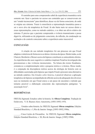 Disc. Scientia. Série: Ciências da Saúde, Santa Maria, v. 7, n. 1, p. 139-152, 2006. 151
O caminho para uma compreensão cabal da experiência traumática seria
somente um: fazer o paciente ter acesso aos conteúdos que se conservavam em
um “estado inconsciente” para identiÞcar, dessa vez de forma consciente, de onde
se origina seu sintoma. Trazer à consciência a representação traumática passa a
ser o novo alvo da terapêutica de Freud. Já não basta mais ter acesso direto a
essas representações, como no método catártico, e se obter um alívio relativo do
sintoma. É preciso que o paciente compreenda a vivência traumatizante e possa
digeri-la, utilizando-se do julgamento consciente, da reßexão, da condenação ou
aceitação e do controle consciente sobre a experiência antes inacessível.
CONCLUSÃO
A criação do seu método terapêutico foi um processo em que Freud
adaptou e sintetizou de forma nova as ideias e técnicas da época. Dentre todas, as de
Charcot, Bernheim e Breuer acerca da hipnose constituem os antecedentes diretos.
As experiências dos usos sugestivo e catártico inspiram Freud na investigação das
psiconeuroses e das vivências inconscientes. Na leitura dos textos freudianos,
constata-se a complementação entre a pesquisa teórica e a técnica. Desse modo,
é a conjunção da discrepância teórica acerca da etiologia da histeria com as
diÞculdades acarretadas pela hipnose que impele Freud a procurar uma alternativa
ao método catártico. Em Estudos sobre histeria, é possível observar a aplicação
terapêutica da hipnose acompanhada da reßexão acerca da adequação dos diversos
usos no momento em que Freud estava a um passo de encontrar o método que
tornaria possível a elaboração consciente das representações patógenas: “a
associação livre”.
REFERÊNCIAS
FREUD, Sigmund. Estudios sobre la histeria. In: Obras Completas. Tradução de
Etcheverry. V. II. Buenos Aires: Amorrortu, (1893-1895) 1976.
______. Estudos sobre histeria. In: FREUD, Sigmund. Obras completas. Edições
Standard Brasileira, v. I, Rio de Janeiro: Imago, [1893-1895] 1996a.
______. Cinco Lições de Psicanálise. In: FREUD, Sigmund. Obras completas.
Edições Standard Brasileira, v. XI, Rio de Janeiro: Imago, [1905] 1996b.
 
