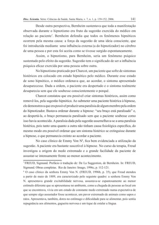 Disc. Scientia. Série: Ciências da Saúde, Santa Maria, v. 7, n. 1, p. 139-152, 2006. 141
Desde outra perspectiva, Bernheim sustentava que toda a manifestação
observada durante o hipnotismo era fruto da sugestão exercida do médico em
relação ao paciente7
. Bernheim defendia que todos os fenômenos hipnóticos
ocorrem pela mesma causa: a força da sugestão de uma ideia consciente, que
foi introduzida mediante uma inßuência externa (a do hipnotizador) no cérebro
de uma pessoa e por esta foi aceita como se tivesse surgido espontaneamente.
Assim, o hipnotismo, para Bernheim, seria um fenômeno psíquico
sustentado pelo efeito da sugestão. Sugestão tem o signiÞcado de ser a inßuência
psíquica eÞcaz exercida por uma pessoa sobre outra.
No hipnotismo praticado por Charcot, um paciente que sofre de sintomas
histéricos era colocado em estado hipnótico pelo médico. Durante esse estado
de sono hipnótico, o médico ordenava que, ao acordar, o sintoma apresentado
desaparecesse. Dada a ordem, o paciente era despertado e o sintoma realmente
desaparecia sem que ele soubesse conscientemente o porquê.
Charcot constatou que era possível criar sintomas histéricos, assim como
removê-los, pela sugestão hipnótica. Ao submeter uma paciente histérica à hipnose,
eledemonstravaqueerapossívelproduzirumaparalisiadealgummembropelaordem
do hipnotizador. Bastava ordenar durante a hipnose: “seu braço está paralisado” e,
ao despertá-la, o braço permanecia paralisado sem que a paciente soubesse como
isso havia acontecido.Aparalisia dada pela sugestão assemelhava-se a uma paralisia
histérica, pois tanto uma quanto a outra não tinham causa Þsiológica especíÞca, do
mesmo modo era possível ordenar que um sintoma histérico se extinguisse durante
a hipnose, o que permanecia extinto ao acordar a paciente.
No caso clínico de Emmy Von N8
, Þca bem evidenciada a utilização da
sugestão. A paciente era bastante suscetível à hipnose. No curso da terapia, Freud
investigou a origem do medo extremado e a grande facilidade da paciente de
assustar-se intensamente frente ao menor acontecimento.
7
FREUD, Sigmund. Prefácio à tradução de: De La Suggestion, de Bernheim. In: FREUD,
Sigmund. Obras completas. Rio de Janeiro: Imago, 1996c, p. 112-121.
8
O caso clínico da senhora Emmy Von N. (FREUD, 1996b, p. 35), que Freud atendeu
a partir de maio de 1889, era caracterizado pelo seguinte quadro: a senhora Emmy Von
N. apresentava grande excitabilidade nervosa, assustava-se espantosamente ao menor
estímulo diferente que se apresentasse no ambiente, como a chegada de pessoas ao local em
que se encontrava, vivia em um estado de constante medo extremado numa expectativa de
que sempre algo assustador fosse acontecer, um pavor extremado de animais como sapos e
ratos. Apresentava, também, dores no estômago e diÞculdade para se alimentar, pois sentia
repugnância aos alimentos, gagueira nervosa e um tique de estalar a língua.
 