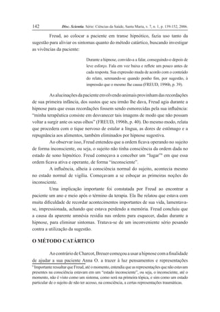 Disc. Scientia. Série: Ciências da Saúde, Santa Maria, v. 7, n. 1, p. 139-152, 2006.
142
Freud, ao colocar a paciente em transe hipnótico, fazia uso tanto da
sugestão para aliviar os sintomas quanto do método catártico, buscando investigar
as vivências da paciente:
Durante a hipnose, convido-a a falar, conseguindo-o depois de
leve esforço. Fala em voz baixa e reßete um pouco antes de
cada resposta. Sua expressão muda de acordo com o conteúdo
do relato, serenando-se quando ponho Þm, por sugestão, à
impressão que o mesmo lhe causa (FREUD, 1996b, p. 39).
Asalucinaçõesdapacienteenvolvendoanimaisprovinhamdasrecordações
de sua primeira infância, dos sustos que seu irmão lhe dava, Freud agia durante a
hipnose para que essas recordações fossem sendo esmorecidas pela sua inßuência:
“minha terapêutica consiste em desvanecer tais imagens de modo que não possam
voltar a surgir ante os seus olhos” (FREUD, 1996b, p. 40). Do mesmo modo, relata
que procedera com o tique nervoso de estalar a língua, as dores de estômago e a
repugnância aos alimentos, também eliminados por hipnose sugestiva.
Ao observar isso, Freud entendeu que a ordem Þcava operando no sujeito
de forma inconsciente, ou seja, o sujeito não tinha consciência da ordem dada no
estado de sono hipnótico. Freud começava a conceber um “lugar”9
em que essa
ordem Þcava ativa e operante, de forma “inconsciente”.
A inßuência, alheia à consciência normal do sujeito, acontecia mesmo
no estado normal de vigília. Começavam a se esboçar as primeiras noções do
inconsciente.
Uma implicação importante foi constatada por Freud ao encontrar a
paciente um ano e meio após o término da terapia. Ela lhe relatou que estava com
muita diÞculdade de recordar acontecimentos importantes de sua vida, lamentava-
se, impressionada, achando que estava perdendo a memória. Freud concluiu que
a causa da aparente amnésia residia nas ordens para esquecer, dadas durante a
hipnose, para eliminar sintomas. Tratava-se de um inconveniente sério pesando
contra a utilização da sugestão.
O MÉTODO CATÁRTICO
AocontráriodeCharcot,BreuercomeçouausarahipnosecomaÞnalidade
de ajudar a sua paciente Anna O. a trazer à luz pensamentos e representações
9
ImportanteressaltarqueFreud,atéomomento,entendiaqueasrepresentaçõesquenãoestavam
presentes na consciência estavam em um “estado inconsciente”, ou seja, o inconsciente, até o
momento, não é visto como um sistema, como será na primeira tópica, e sim como um estado
particular de o sujeito de não ter acesso, na consciência, a certas representações traumáticas.
 