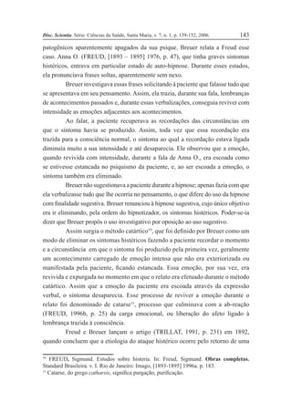 Disc. Scientia. Série: Ciências da Saúde, Santa Maria, v. 7, n. 1, p. 139-152, 2006. 143
patogênicos aparentemente apagados da sua psique. Breuer relata a Freud esse
caso. Anna O. (FREUD, [1893 – 1895] 1976, p. 47), que tinha graves sintomas
histéricos, entrava em particular estado de auto-hipnose. Durante esses estados,
ela pronunciava frases soltas, aparentemente sem nexo.
Breuer investigava essas frases solicitando à paciente que falasse tudo que
se apresentava em seu pensamento. Assim, ela trazia, durante sua fala, lembranças
de acontecimentos passados e, durante essas verbalizações, conseguia reviver com
intensidade as emoções adjacentes aos acontecimentos.
Ao falar, a paciente recuperava as recordações das circunstâncias em
que o sintoma havia se produzido. Assim, toda vez que essa recordação era
trazida para a consciência normal, o sintoma ao qual a recordação estava ligada
diminuía muito a sua intensidade e até desaparecia. Ele observou que a emoção,
quando revivida com intensidade, durante a fala de Anna O., era escoada como
se estivesse estancada no psiquismo da paciente, e, ao ser escoada a emoção, o
sintoma também era eliminado.
Breuer não sugestionava a paciente durante a hipnose; apenas fazia com que
ela verbalizasse tudo que lhe ocorria no pensamento, o que difere do uso da hipnose
com Þnalidade sugestiva. Breuer renunciou à hipnose sugestiva, cujo único objetivo
era ir eliminando, pela ordem do hipnotizador, os sintomas histéricos. Poder-se-ia
dizer que Breuer propôs o uso investigativo por oposição ao uso sugestivo.
Assim surgia o método catártico10
, que foi deÞnido por Breuer como um
modo de eliminar os sintomas histéricos fazendo a paciente recordar o momento
e a circunstância em que o sintoma foi produzido pela primeira vez, geralmente
um acontecimento carregado de emoção intensa que não era exteriorizada ou
manifestada pela paciente, Þcando estancada. Essa emoção, por sua vez, era
revivida e expurgada no momento em que o relato era efetuado durante o método
catártico. Assim que a emoção da paciente era escoada através da expressão
verbal, o sintoma desaparecia. Esse processo de reviver a emoção durante o
relato foi denominado de catarse11
, processo que culminava com a ab-reação
(FREUD, 1996b, p. 25) da carga emocional, ou liberação do afeto ligado à
lembrança trazida à consciência.
Freud e Breuer lançam o artigo (TRILLAT, 1991, p. 231) em 1892,
quando concluem que a etiologia do ataque histérico ocorre pelo retorno de uma
10
FREUD, Sigmund. Estudos sobre histeria. In: Freud, Sigmund. Obras completas.
Standard Brasileira. v. I. Rio de Janeiro: Imago, [1893-1895] 1996a. p. 183.
11
Catarse, do grego catharsis, signiÞca purgação, puriÞcação.
 