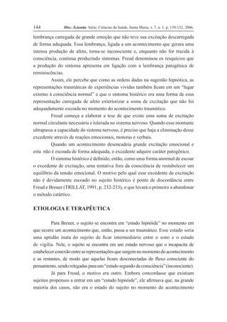 Disc. Scientia. Série: Ciências da Saúde, Santa Maria, v. 7, n. 1, p. 139-152, 2006.
144
lembrança carregada de grande emoção que não teve sua excitação descarregada
de forma adequada. Essa lembrança, ligada a um acontecimento que gerara uma
intensa produção de afeto, torna-se inconsciente e, enquanto não for trazida à
consciência, continua produzindo sintomas. Freud denominou os resquícios que
a produção do sintoma apresenta em ligação com a lembrança patogênica de
reminiscências.
Assim, ele percebe que como as ordens dadas na sugestão hipnótica, as
representações traumáticas de experiências vividas também Þcam em um “lugar
externo à consciência normal” e que o sintoma histérico era uma forma de essa
representação carregada de afeto exteriorizar a soma de excitação que não foi
adequadamente escoada no momento do acontecimento traumático.
Freud começa a elaborar a tese de que existe uma soma de excitação
normal circulante necessária e tolerada no sistema nervoso. Quando esse montante
ultrapassa a capacidade do sistema nervoso, é preciso que haja a eliminação desse
excedente através de reações emocionais, motoras e verbais.
Quando um acontecimento desencadeia grande excitação emocional e
esta não é escoada de forma adequada, o excedente adquire caráter patogênico.
O sintoma histérico é deÞnido, então, como uma forma anormal de escoar
o excedente de excitação, uma tentativa fora da consciência de restabelecer um
equilíbrio da tensão emocional. O motivo pelo qual esse excedente de excitação
não é devidamente escoado no sujeito histérico é ponto de discordância entre
Freud e Breuer (TRILLAT, 1991, p. 232-233), o que levará o primeiro a abandonar
o método catártico.
ETIOLOGIA E TERAPÊUTICA
Para Breuer, o sujeito se encontra em “estado hipnóide” no momento em
que ocorre um acontecimento que, então, passa a ser traumático. Esse estado seria
uma aptidão inata do sujeito de Þcar intermediário entre o sono e o estado
de vigília. Nele, o sujeito se encontra em um estado nervoso que o incapacita de
estabelecerconexãoentreasrepresentaçõesquesurgemnomomentodoacontecimento
e as restantes, de modo que aquelas Þcam desconectadas do ßuxo consciente do
pensamento, sendo relegadas para um “estado segundo da consciência” (inconsciente).
Já para Freud, o motivo era outro. Embora concordasse que existiam
sujeitos propensos a entrar em um “estado hipnóide”, ele aÞrmava que, na grande
maioria dos casos, não era o estado do sujeito no momento do acontecimento
 
