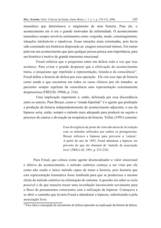 Disc. Scientia. Série: Ciências da Saúde, Santa Maria, v. 7, n. 1, p. 139-152, 2006. 145
traumático que determinava o surgimento de uma histeria. Para ele, o
acontecimento em si era o grande motivador da enfermidade. O acontecimento
traumático sempre envolvia sentimentos como vergonha, medo, constrangimento,
situações intoleráveis e repulsivas. Essas emoções eram extremadas, pois havia
sido constatado nos histéricos disposição ao exagero emocional intenso. Em outras
palavras um acontecimento que para qualquer pessoa pareça sem importância, para
um histérico é motivo de grande transtorno emocional.
Freud enfatiza que o psiquismo entra em defesa toda a vez que isso
acontece. Para evitar o grande desprazer que a efetivação do acontecimento
traria, o psiquismo age repelindo a representação, tirando-a da consciência12
.
Freud deÞne a histeria de defesa por essa operação. Ele cita esse tipo de histeria
como sendo o que encontrou em todos os casos clínicos por ele tratados: as
pacientes sempre repeliam da consciência uma representação extremamente
desprazerosa (FREUD, 1996b, p. 216).
Uma implicação importante é, então, delineada por essa discordância
entre os autores. Para Breuer, como o “estado hipnóide” é o agente que predispõe
a produção da histeria independentemente do acontecimento adjacente, o uso da
hipnose seria, então, sempre o método mais adequado para produzir no sujeito o
processo de catarse e ab-reação na terapêutica da histeria. Trillat, (1991) comenta:
Essa divergência de ponto de vista não deixa de ter relação
com os métodos utilizados por ambos os protagonistas.
Breuer utilizava a hipnose para provocar a ‘catarse’.
A partir do ano de 1892, Freud abandona a hipnose em
proveito do que ele chamará de ‘método da associação
livre’ (TRILLAT, 1991, p. 233-234).
Para Freud, que coloca como agente desencadeador o valor emocional
e afetivo do acontecimento, o método catártico começa a ser visto por ele
como não sendo o único método capaz de tratar a histeria, pois bastaria que
esta representação traumática fosse lembrada para que se produzisse o mesmo
efeito do método catártico na eliminação do sintoma. A questão era saber se seria
possível e de que maneira trazer uma recordação inconsciente novamente para
o ßuxo de pensamentos conscientes sem a utilização da hipnose. Começava a
se abrir o caminho que levaria Freud a abandonar a hipnose, substituindo-a pela
associação livre.
12
Fica clara a concepção do mecanismo de defesa repressão na explicação da histeria de defesa.
 