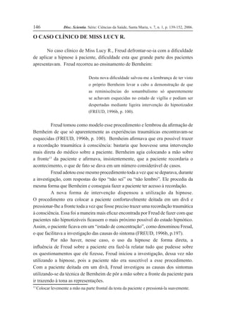 Disc. Scientia. Série: Ciências da Saúde, Santa Maria, v. 7, n. 1, p. 139-152, 2006.
146
O CASO CLÍNICO DE MISS LUCY R.
No caso clínico de Miss Lucy R., Freud defrontar-se-ia com a diÞculdade
de aplicar a hipnose à paciente, diÞculdade esta que grande parte dos pacientes
apresentavam. Freud recorreu ao ensinamento de Bernheim:
Desta nova diÞculdade salvou-me a lembrança de ter visto
o próprio Bernheim levar a cabo a demonstração de que
as reminiscências do sonambulismo só aparentemente
se achavam esquecidas no estado de vigília e podiam ser
despertadas mediante ligeira intervenção do hipnotizador
(FREUD, 1996b, p. 100).
Freud tomou como modelo esse procedimento e lembrou da aÞrmação de
Bernheim de que só aparentemente as experiências traumáticas encontravam-se
esquecidas (FREUD, 1996b, p. 100). Bernheim aÞrmava que era possível trazer
a recordação traumática à consciência: bastaria que houvesse uma intervenção
mais direta do médico sobre a paciente. Bernheim agia colocando a mão sobre
a fronte13
da paciente e aÞrmava, insistentemente, que a paciente recordaria o
acontecimento, o que de fato se dava em um número considerável de casos.
Freud adotou esse mesmo procedimento toda a vez que se deparava, durante
a investigação, com respostas do tipo “não sei” ou “não lembro”. Ele procedia da
mesma forma que Bernheim e conseguia fazer a paciente ter acesso à recordação.
A nova forma de intervenção dispensou a utilização da hipnose.
O procedimento era colocar a paciente confortavelmente deitada em um divã e
pressionar-lhe a fronte toda a vez que fosse preciso trazer uma recordação traumática
à consciência. Essa foi a maneira mais eÞcaz encontrada por Freud de fazer com que
pacientes não hipnotizáveis Þcassem o mais próximo possível do estado hipnótico.
Assim, o paciente Þcava em um “estado de concentração”, como denominou Freud,
o que facilitava a investigação das causas do sintoma (FREUD, 1996b, p.197).
Por não haver, nesse caso, o uso da hipnose de forma direta, a
inßuência de Freud sobre a paciente era fazê-la relatar tudo que pudesse sobre
os questionamentos que ele Þzesse. Freud iniciou a investigação, dessa vez não
utilizando a hipnose, pois a paciente não era suscetível a esse procedimento.
Com a paciente deitada em um divã, Freud investigou as causas dos sintomas
utilizando-se da técnica de Bernheim de pôr a mão sobre a fronte da paciente para
ir trazendo à tona as representações.
13
Colocar levemente a mão na parte frontal da testa da paciente e pressioná-la suavemente.
 