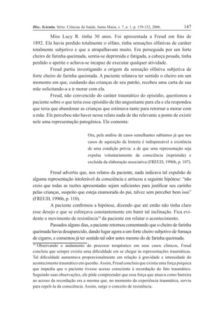 Disc. Scientia. Série: Ciências da Saúde, Santa Maria, v. 7, n. 1, p. 139-152, 2006. 147
Miss Lucy R. tinha 30 anos. Foi apresentada a Freud em Þns de
1892. Ela havia perdido totalmente o olfato, tinha sensações olfativas de caráter
totalmente subjetivo e que a atrapalhavam muito. Era perseguida por um forte
cheiro de farinha queimada, sentia-se deprimida e fatigada, a cabeça pesada, tinha
perdido o apetite e achava-se incapaz de executar qualquer atividade.
Freud partiu investigando a origem da sensação olfativa subjetiva de
forte cheiro de farinha queimada. A paciente relatava ter sentido o cheiro em um
momento em que, cuidando das crianças de seu patrão, recebeu uma carta de sua
mãe solicitando-a a ir morar com ela.
Freud, não convencido do caráter traumático do episódio, questionou a
paciente sobre o que teria esse episódio de tão angustiante para ela e ela respondeu
que teria que abandonar as crianças que estimava tanto para retornar a morar com
a mãe. Ele percebeu não haver nesse relato nada de tão relevante a ponto de existir
nele uma representação patogênica. Ele comenta:
Ora, pela análise de casos semelhantes sabíamos já que nos
casos de aquisição da histeria é indispensável a existência
de uma condição prévia: a de que uma representação seja
expulsa voluntariamente da consciência (reprimida) e
excluída da elaboração associativa (FREUD, 1996b, p. 107).
Freud advertiu que, nos relatos da paciente, nada indicava tal expulsão de
alguma representação intolerável da consciência e arriscou a seguinte hipótese: “não
creio que todas as razões apresentadas sejam suÞcientes para justiÞcar seu carinho
pelas crianças, suspeito que esteja enamorada do pai, talvez sem perceber bem isso”
(FREUD, 1996b, p. 110).
A paciente conÞrmou a hipótese, dizendo que até então não tinha claro
esse desejo e que se esforçava constantemente em banir tal inclinação. Fica evi-
dente o movimento de resistência14
da paciente em relatar o acontecimento.
Passados alguns dias, a paciente retornou comentando que o cheiro de farinha
queimada havia desaparecido, dando lugar agora a um forte cheiro subjetivo de fumaça
de cigarro, e comentou já ter sentido tal odor antes mesmo do de farinha queimada.
14
Observando o andamento do processo terapêutico em seus casos clínicos, Freud
concluiu que sempre existia uma diÞculdade em se chegar às representações traumáticas.
Tal diÞculdade aumentava proporcionalmente em relação à gravidade e intensidade do
acontecimento traumático em questão.Assim, Freud concluiu que existia uma força psíquica
que impedia que o paciente tivesse acesso consciente à recordação do fato traumático.
Seguindo suas observações, ele pôde compreender que essa força que atuava como barreira
ao acesso da recordação era a mesma que, no momento da experiência traumática, serviu
para repeli-la da consciência. Assim, surge o conceito de resistência.
 