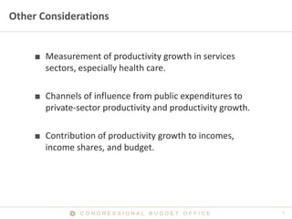 Other Considerations


     ■ Measurement of productivity growth in services
       sectors, especially health care.

     ■ Channels of influence from public expenditures to
       private-sector productivity and productivity growth.

     ■ Contribution of productivity growth to incomes,
       income shares, and budget.




                CONGRESSIONAL BUDGET OFFICE
 