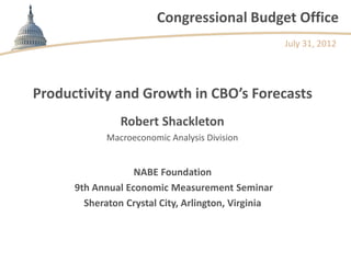 Congressional Budget Office
                                                     July 31, 2012




Productivity and Growth in CBO’s Forecasts
                Robert Shackleton
             Macroeconomic Analysis Division


                   NABE Foundation
      9th Annual Economic Measurement Seminar
        Sheraton Crystal City, Arlington, Virginia
 