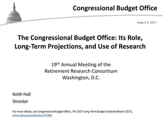 Congressional Budget Office
19th Annual Meeting of the
Retirement Research Consortium
Washington, D.C.
August 4, 2017
Keith Hall
Director
Formoredetails, see CongressionalBudget Office,The2017 Long-TermBudgetOutlook(March2017),
www.cbo.gov/publication/52480.
The Congressional Budget Office: Its Role,
Long-Term Projections, and Use of Research
 