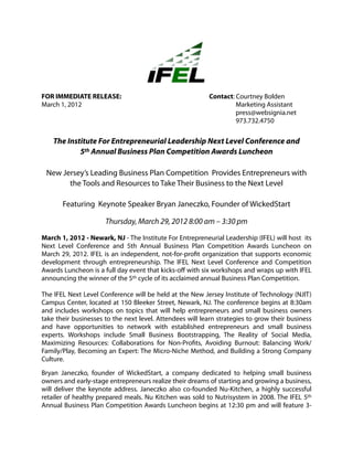 FOR IMMEDIATE RELEASE:                                    Contact: Courtney Bolden
March 1, 2012                                                      Marketing Assistant
                                                                   press@websignia.net
                                                                   973.732.4750


    The Institute For Entrepreneurial Leadership Next Level Conference and
            5th Annual Business Plan Competition Awards Luncheon

 New Jersey’s Leading Business Plan Competition Provides Entrepreneurs with
       the Tools and Resources to Take Their Business to the Next Level

       Featuring Keynote Speaker Bryan Janeczko, Founder of WickedStart

                      Thursday, March 29, 2012 8:00 am – 3:30 pm

March 1, 2012 - Newark, NJ - The Institute For Entrepreneurial Leadership (IFEL) will host its
Next Level Conference and 5th Annual Business Plan Competition Awards Luncheon on
March 29, 2012. IFEL is an independent, not-for-profit organization that supports economic
development through entrepreneurship. The IFEL Next Level Conference and Competition
Awards Luncheon is a full day event that kicks-off with six workshops and wraps up with IFEL
announcing the winner of the 5th cycle of its acclaimed annual Business Plan Competition.

The IFEL Next Level Conference will be held at the New Jersey Institute of Technology (NJIT)
Campus Center, located at 150 Bleeker Street, Newark, NJ. The conference begins at 8:30am
and includes workshops on topics that will help entrepreneurs and small business owners
take their businesses to the next level. Attendees will learn strategies to grow their business
and have opportunities to network with established entrepreneurs and small business
experts. Workshops include Small Business Bootstrapping, The Reality of Social Media,
Maximizing Resources: Collaborations for Non-Profits, Avoiding Burnout: Balancing Work/
Family/Play, Becoming an Expert: The Micro-Niche Method, and Building a Strong Company
Culture.

Bryan Janeczko, founder of WickedStart, a company dedicated to helping small business
owners and early-stage entrepreneurs realize their dreams of starting and growing a business,
will deliver the keynote address. Janeczko also co-founded Nu-Kitchen, a highly successful
retailer of healthy prepared meals. Nu Kitchen was sold to Nutrisystem in 2008. The IFEL 5th
Annual Business Plan Competition Awards Luncheon begins at 12:30 pm and will feature 3-
 