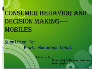 Consumer Behavior and
decision making----
Mobiles
Submitted To:
        Prof. Manbeena Lehal
            Submitted By:
                            Umesh, Raj, Sukhraj and Navkiran
                            Date:23/03/2010
 