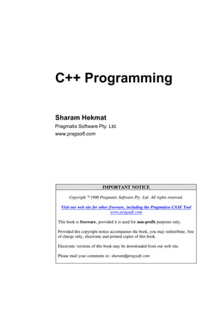 C++ Programming
Sharam Hekmat
Pragmatix Software Pty. Ltd.
www.pragsoft.com
IMPORTANT NOTICE
Copyright © 1998 Pragmatix Software Pty. Ltd. All rights reserved.
Visit our web site for other freeware, including the Pragmatica CASE Tool
www.pragsoft.com
This book is freeware, provided it is used for non-profit purposes only.
Provided this copyright notice accompanies the book, you may redistribute, free
of charge only, electronic and printed copies of this book.
Electronic versions of this book may be downloaded from our web site.
Please mail your comments to: sharam@pragsoft.com
 