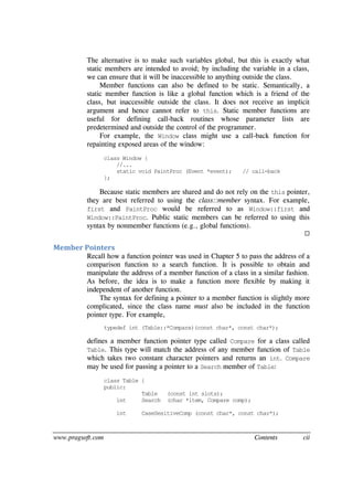 www.pragsoft.com Contents cii
The alternative is to make such variables global, but this is exactly what
static members are intended to avoid; by including the variable in a class,
we can ensure that it will be inaccessible to anything outside the class.
Member functions can also be defined to be static. Semantically, a
static member function is like a global function which is a friend of the
class, but inaccessible outside the class. It does not receive an implicit
argument and hence cannot refer to this. Static member functions are
useful for defining call-back routines whose parameter lists are
predetermined and outside the control of the programmer.
For example, the Window class might use a call-back function for
repainting exposed areas of the window:
class Window {
//...
static void PaintProc (Event *event); // call-back
};
Because static members are shared and do not rely on the this pointer,
they are best referred to using the class::member syntax. For example,
first and PaintProc would be referred to as Window::first and
Window::PaintProc. Public static members can be referred to using this
syntax by nonmember functions (e.g., global functions).

Member Pointers
Recall how a function pointer was used in Chapter 5 to pass the address of a
comparison function to a search function. It is possible to obtain and
manipulate the address of a member function of a class in a similar fashion.
As before, the idea is to make a function more flexible by making it
independent of another function.
The syntax for defining a pointer to a member function is slightly more
complicated, since the class name must also be included in the function
pointer type. For example,
typedef int (Table::*Compare)(const char*, const char*);
defines a member function pointer type called Compare for a class called
Table. This type will match the address of any member function of Table
which takes two constant character pointers and returns an int. Compare
may be used for passing a pointer to a Search member of Table:
class Table {
public:
Table (const int slots);
int Search (char *item, Compare comp);
int CaseSesitiveComp (const char*, const char*);
 