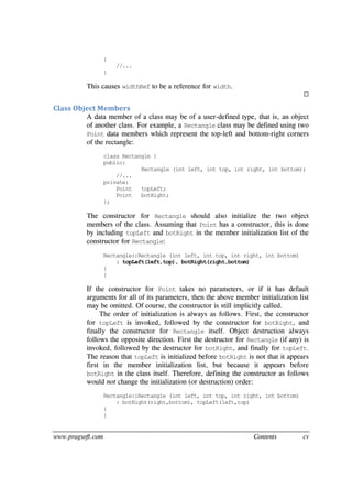 www.pragsoft.com Contents cv
{
//...
}
This causes widthRef to be a reference for width.

Class Object Members
A data member of a class may be of a user-defined type, that is, an object
of another class. For example, a Rectangle class may be defined using two
Point data members which represent the top-left and bottom-right corners
of the rectangle:
class Rectangle {
public:
Rectangle (int left, int top, int right, int bottom);
//...
private:
Point topLeft;
Point botRight;
};
The constructor for Rectangle should also initialize the two object
members of the class. Assuming that Point has a constructor, this is done
by including topLeft and botRight in the member initialization list of the
constructor for Rectangle:
Rectangle::Rectangle (int left, int top, int right, int bottom)
: topLeft(left,top), botRight(right,bottom)
{
}
If the constructor for Point takes no parameters, or if it has default
arguments for all of its parameters, then the above member initialization list
may be omitted. Of course, the constructor is still implicitly called.
The order of initialization is always as follows. First, the constructor
for topLeft is invoked, followed by the constructor for botRight, and
finally the constructor for Rectangle itself. Object destruction always
follows the opposite direction. First the destructor for Rectangle (if any) is
invoked, followed by the destructor for botRight, and finally for topLeft.
The reason that topLeft is initialized before botRight is not that it appears
first in the member initialization list, but because it appears before
botRight in the class itself. Therefore, defining the constructor as follows
would not change the initialization (or destruction) order:
Rectangle::Rectangle (int left, int top, int right, int bottom)
: botRight(right,bottom), topLeft(left,top)
{
}
 