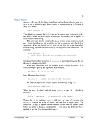 www.pragsoft.com Contents cvi

Object Arrays
An array of a user-defined type is defined and used much in the same way
as an array of a built-in type. For example, a pentagon can be defined as an
array of 5 points:
Point pentagon[5];
This definition assumes that Point has an ‘argument-less’ constructor (i.e.,
one which can be invoked without arguments). The constructor is applied to
each element of the array.
The array can also be initialized using a normal array initializer. Each
entry in the initialization list would invoke the constructor with the desired
arguments. When the initializer has less entries than the array dimension,
the remaining elements are initialized by the argument-less constructor. For
example,
Point pentagon[5] = {
Point(10,20), Point(10,30), Point(20,30), Point(30,20)
};
initializes the first four elements of pentagon to explicit points, and the last
element is initialized to (0,0).
When the constructor can be invoked with a single argument, it is
sufficient to just specify the argument. For example,
Set sets[4] = {10, 20, 20, 30};
is an abbreviated version of:
Set sets[4] = {Set(10), Set(20), Set(20), Set(30)};
An array of objects can also be created dynamically using new:
Point *petagon = new Point[5];
When the array is finally deleted using delete, a pair of [] should be
included:
delete [] pentagon; // destroys all array elements
Unless the [] is included, delete will have no way of knowing that
pentagon denotes an array of points and not just a single point. The
destructor (if any) is applied to the elements of the array in reverse order
before the array is deleted. Omitting the [] will cause the destructor to be
applied to just the first element of the array:
 