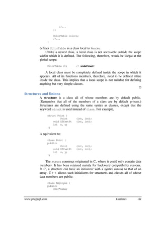 www.pragsoft.com Contents cix
//...
};
ColorTable colors;
//...
}
defines ColorTable as a class local to Render.
Unlike a nested class, a local class is not accessible outside the scope
within which it is defined. The following, therefore, would be illegal at the
global scope:
ColorTable ct; // undefined!
A local class must be completely defined inside the scope in which it
appears. All of its functions members, therefore, need to be defined inline
inside the class. This implies that a local scope is not suitable for defining
anything but very simple classes.

Structures and Unions
A structure is a class all of whose members are by default public.
(Remember that all of the members of a class are by default private.)
Structures are defined using the same syntax as classes, except that the
keyword struct is used instead of class. For example,
struct Point {
Point (int, int);
void OffsetPt (int, int);
int x, y;
};
is equivalent to:
class Point {
public:
Point (int, int);
void OffsetPt (int, int);
int x, y;
};
The struct construct originated in C, where it could only contain data
members. It has been retained mainly for backward compatibility reasons.
In C, a structure can have an initializer with a syntax similar to that of an
array. C++ allows such initializers for structures and classes all of whose
data members are public:
class Employee {
public:
char*name;
 
