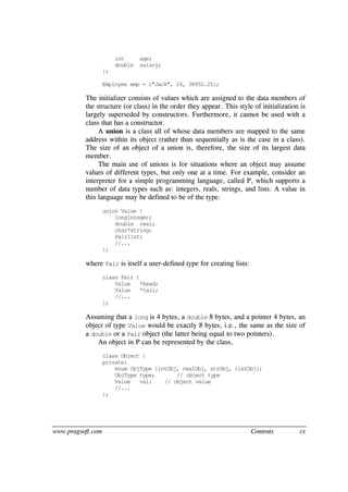 www.pragsoft.com Contents cx
int age;
double salary;
};
Employee emp = {"Jack", 24, 38952.25};
The initializer consists of values which are assigned to the data members of
the structure (or class) in the order they appear. This style of initialization is
largely superseded by constructors. Furthermore, it cannot be used with a
class that has a constructor.
A union is a class all of whose data members are mapped to the same
address within its object (rather than sequentially as is the case in a class).
The size of an object of a union is, therefore, the size of its largest data
member.
The main use of unions is for situations where an object may assume
values of different types, but only one at a time. For example, consider an
interpreter for a simple programming language, called P, which supports a
number of data types such as: integers, reals, strings, and lists. A value in
this language may be defined to be of the type:
union Value {
longinteger;
double real;
char*string;
Pairlist;
//...
};
where Pair is itself a user-defined type for creating lists:
class Pair {
Value *head;
Value *tail;
//...
};
Assuming that a long is 4 bytes, a double 8 bytes, and a pointer 4 bytes, an
object of type Value would be exactly 8 bytes, i.e., the same as the size of
a double or a Pair object (the latter being equal to two pointers).
An object in P can be represented by the class,
class Object {
private:
enum ObjType {intObj, realObj, strObj, listObj};
ObjType type; // object type
Value val; // object value
//...
};
 