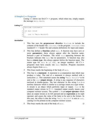 www.pragsoft.com Contents xiii
A Simple C++ Program
Listing 1.1 shows our first C++ program, which when run, simply outputs
the message Hello World.
Listing 1.1
1
2
3
4
5
#include <iostream.h>
int main (void)
{
cout << "Hello Worldn";
}
Annotation
1 This line uses the preprocessor directive #include to include the
contents of the header file iostream.h in the program. Iostream.h is a
standard C++ header file and contains definitions for input and output.
2 This line defines a function called main. A function may have zero or
more parameters; these always appear after the function name,
between a pair of brackets. The word void appearing between the
brackets indicates that main has no parameters. A function may also
have a return type; this always appears before the function name. The
return type for main is int (i.e., an integer number). All C++
programs must have exactly one main function. Program execution
always begins from main.
3 This brace marks the beginning of the body of main.
4 This line is a statement. A statement is a computation step which may
produce a value. The end of a statement is always marked with a
semicolon (;). This statement causes the string "Hello Worldn" to be
sent to the cout output stream. A string is any sequence of characters
enclosed in double-quotes. The last character in this string (n) is a
newline character which is similar to a carriage return on a type writer.
A stream is an object which performs input or output. Cout is the
standard output stream in C++ (standard output usually means your
computer monitor screen). The symbol << is an output operator which
takes an output stream as its left operand and an expression as its right
operand, and causes the value of the latter to be sent to the former. In
this case, the effect is that the string "Hello Worldn" is sent to cout,
causing it to be printed on the computer monitor screen.
5 This brace marks the end of the body of main. 
 