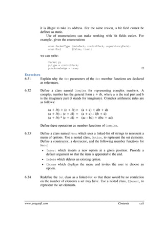 www.pragsoft.com Contents cxii
it is illegal to take its address. For the same reason, a bit field cannot be
defined as static.
Use of enumerations can make working with bit fields easier. For
example, given the enumerations
enum PacketType {dataPack, controlPack, supervisoryPack};
enum Bool {false, true};
we can write:
Packet p;
p.type = controlPack;
p.acknowledge = true; 
Exercises
6.31 Explain why the Set parameters of the Set member functions are declared
as references.
6.32 Define a class named Complex for representing complex numbers. A
complex number has the general form a + ib, where a is the real part and b
is the imaginary part (i stands for imaginary). Complex arithmetic rules are
as follows:
(a + ib) + (c + id)= (a + c) + i(b + d)
(a + ib) – (c + id) = (a + c) – i(b + d)
(a + ib) * (c + id) = (ac – bd) + i(bc + ad)
Define these operations as member functions of Complex.
6.33 Define a class named Menu which uses a linked-list of strings to represent a
menu of options. Use a nested class, Option, to represent the set elements.
Define a constructor, a destructor, and the following member functions for
Menu:
 Insert which inserts a new option at a given position. Provide a
default argument so that the item is appended to the end.
 Delete which deletes an existing option.
 Choose which displays the menu and invites the user to choose an
option.
6.34 Redefine the Set class as a linked-list so that there would be no restriction
on the number of elements a set may have. Use a nested class, Element, to
represent the set elements.
 