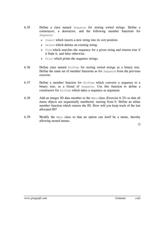 www.pragsoft.com Contents cxiii
6.35 Define a class named Sequence for storing sorted strings. Define a
constructor, a destructor, and the following member functions for
Sequence:
 Insert which inserts a new string into its sort position.
 Delete which deletes an existing string.
 Find which searches the sequence for a given string and returns true if
it finds it, and false otherwise.
 Print which prints the sequence strings.
6.36 Define class named BinTree for storing sorted strings as a binary tree.
Define the same set of member functions as for Sequence from the previous
exercise.
6.37 Define a member function for BinTree which converts a sequence to a
binary tree, as a friend of Sequence. Use this function to define a
constructor for BinTree which takes a sequence as argument.
6.38 Add an integer ID data member to the Menu class (Exercise 6.33) so that all
menu objects are sequentially numbered, starting from 0. Define an inline
member function which returns the ID. How will you keep track of the last
allocated ID?
6.39 Modify the Menu class so that an option can itself be a menu, thereby
allowing nested menus.

 