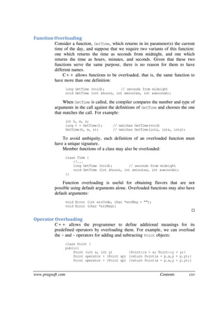 www.pragsoft.com Contents cxv
Function Overloading
Consider a function, GetTime, which returns in its parameter(s) the current
time of the day, and suppose that we require two variants of this function:
one which returns the time as seconds from midnight, and one which
returns the time as hours, minutes, and seconds. Given that these two
functions serve the same purpose, there is no reason for them to have
different names.
C++ allows functions to be overloaded, that is, the same function to
have more than one definition:
long GetTime (void); // seconds from midnight
void GetTime (int &hours, int &minutes, int &seconds);
When GetTime is called, the compiler compares the number and type of
arguments in the call against the definitions of GetTime and chooses the one
that matches the call. For example:
int h, m, s;
long t = GetTime(); // matches GetTime(void)
GetTime(h, m, s); // matches GetTime(int&, int&, int&);
To avoid ambiguity, each definition of an overloaded function must
have a unique signature.
Member functions of a class may also be overloaded:
class Time {
//...
long GetTime (void); // seconds from midnight
void GetTime (int &hours, int &minutes, int &seconds);
};
Function overloading is useful for obtaining flavors that are not
possible using default arguments alone. Overloaded functions may also have
default arguments:
void Error (int errCode, char *errMsg = "");
void Error (char *errMsg);

Operator Overloading
C++ allows the programmer to define additional meanings for its
predefined operators by overloading them. For example, we can overload
the + and - operators for adding and subtracting Point objects:
class Point {
public:
Point (int x, int y) {Point::x = x; Point::y = y;}
Point operator + (Point &p) {return Point(x + p.x,y + p.y);}
Point operator - (Point &p) {return Point(x - p.x,y - p.y);}
 