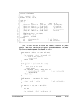 www.pragsoft.com Contents cxviii
1
2
3
4
5
6
7
8
9
10
11
12
13
14
15
16
17
18
19
#include <iostream.h>
const maxCard = 100;
enumBool {false, true};
class Set {
public:
Set (void) { card = 0; }
friend Bool operator & (const int, Set&); // membership
friend Bool operator == (Set&, Set&); // equality
friend Bool operator != (Set&, Set&); // inequality
friend Set operator * (Set&, Set&); // intersection
friend Set operator + (Set&, Set&); // union
//...
voidAddElem (const int elem);
voidCopy(Set &set);
voidPrint (void);
private:
int elems[maxCard]; // set elements
int card; // set cardinality
};
Here, we have decided to define the operator functions as global
friends. They could have just as easily been defined as member functions.
The implementation of these functions is as follow.
Bool operator & (const int elem, Set &set)
{
for (register i = 0; i < set.card; ++i)
if (elem == set.elems[i])
return true;
return false;
}
Bool operator == (Set &set1, Set &set2)
{
if (set1.card != set2.card)
return false;
for (register i = 0; i < set1.card; ++i)
if (!(set1.elems[i] & set2)) // use overloaded &
return false;
return true;
}
Bool operator != (Set &set1, Set &set2)
{
return !(set1 == set2); // use overloaded ==
}
Set operator * (Set &set1, Set &set2)
{
Set res;
for (register i = 0; i < set1.card; ++i)
 