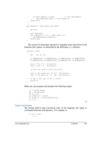 www.pragsoft.com Contents cxix
if (set1.elems[i] & set2) // use overloaded &
res.elems[res.card++] = set1.elems[i];
return res;
}
Set operator + (Set &set1, Set &set2)
{
Set res;
set1.Copy(res);
for (register i = 0; i < set2.card; ++i)
res.AddElem(set2.elems[i]);
return res;
}
The syntax for using these operators is arguably neater than those of the
functions they replace, as illustrated by the following main function:
int main (void)
{
Set s1, s2, s3;
s1.AddElem(10); s1.AddElem(20); s1.AddElem(30); s1.AddElem(40);
s2.AddElem(30); s2.AddElem(50); s2.AddElem(10); s2.AddElem(60);
cout << "s1 = "; s1.Print();
cout << "s2 = "; s2.Print();
if (20 & s1) cout << "20 is in s1n";
cout << "s1 intsec s2 = "; (s1 * s2).Print();
cout << "s1 union s2 = "; (s1 + s2).Print();
if (s1 != s2) cout << "s1 /= s2n";
return 0;
}
When run, the program will produce the following output:
s1 = {10,20,30,40}
s2 = {30,50,10,60}
20 is in s1
s1 intsec s2 = {10,30}
s1 union s2 = {10,20,30,40,50,60}
s1 /= s2

Type Conversion
The normal built-in type conversion rules of the language also apply to
overloaded functions and operators. For example, in
if ('a' & set)
//...
 