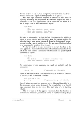 www.pragsoft.com Contents cxx
the first operand of & (i.e., 'a') is implicitly converted from char to int,
because overloaded & expects its first operand to be of type int.
Any other type conversion required in addition to these must be
explicitly defined by the programmer. For example, suppose we want to
overload + for the Point type so that it can be used to add two points, or to
add an integer value to both coordinates of a point:
class Point {
//...
friend Point operator + (Point, Point);
friend Point operator + (int, Point);
friend Point operator + (Point, int);
};
To make + commutative, we have defined two functions for adding an
integer to a point: one for when the integer is the first operand, and one for
when the integer is the second operand. It should be obvious that if we start
considering other types in addition to int, this approach will ultimately lead
to an unmanageable variations of the operator.
A better approach is to use a constructor to convert the object to the
same type as the class itself so that one overloaded operator can handle the
job. In this case, we need a constructor which takes an int, specifying both
coordinates of a point:
class Point {
//...
Point (int x) { Point::x = Point::y = x; }
friend Point operator + (Point, Point);
};
For constructors of one argument, one need not explicitly call the
constructor:
Point p = 10; // equivalent to: Point p(10);
Hence, it is possible to write expressions that involve variables or constants
of type Point and int using the + operator.
Point p(10,20), q = 0;
q = p + 5; // equivalent to: q = p + Point(5);
Here, 5 is first converted to a temporary Point object and then added to p.
The temporary object is then destroyed. The overall effect is an implicit
type conversion from int to Point. The final value of q is therefore
(15,25).
What if we want to do the opposite conversion, from the class type to
another type? In this case, constructors cannot be used because they always
 