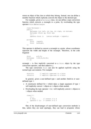www.pragsoft.com Contents cxxi
return an object of the class to which they belong. Instead, one can define a
member function which explicitly converts the object to the desired type.
For example, given a Rectangle class, we can define a type conversion
function which converts a rectangle to a point, by overloading the type
operator Point in Rectangle:
class Rectangle {
public:
Rectangle (int left, int top, int right, int bottom);
Rectangle (Point &p, Point &q);
//...
operator Point () {return botRight - topLeft;}
private:
Point topLeft;
Point botRight;
};
This operator is defined to convert a rectangle to a point, whose coordinates
represent the width and height of the rectangle. Therefore, in the code
fragment
Point p(5,5);
Rectangle r(10,10,20,30);
r + p;
rectangle r is first implicitly converted to a Point object by the type
conversion operator, and then added to p.
The type conversion Point can also be applied explicitly using the
normal type cast notation. For example:
Point(r); // explicit type-cast to a Point
(Point)r; // explicit type-cast to a Point
In general, given a user-defined type X and another (built-in or user-
defined) type Y:
 A constructor defined for X which takes a single argument of type Y
will implicitly convert Y objects to X objects when needed.
 Overloading the type operator Y in X will implicitly convert X objects to
Y objects when needed.
class X {
//...
X (Y&); // convert Y to X
operator Y (); // convert X to Y
};
One of the disadvantages of user-defined type conversion methods is
that, unless they are used sparingly, they can lead to programs whose
 