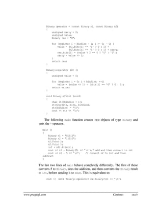 www.pragsoft.com Contents cxxiv
Binary operator + (const Binary n1, const Binary n2)
{
unsigned carry = 0;
unsigned value;
Binary res = "0";
for (register i = binSize - 1; i >= 0; --i) {
value = (n1.bits[i] == '0' ? 0 : 1) +
(n2.bits[i] == '0' ? 0 : 1) + carry;
res.bits[i] = (value % 2 == 0 ? '0' : '1');
carry = value >> 1;
}
return res;
}
Binary::operator int ()
{
unsigned value = 0;
for (register i = 0; i < binSize; ++i)
value = (value << 1) + (bits[i] == '0' ? 0 : 1);
return value;
}
void Binary::Print (void)
{
char str[binSize + 1];
strncpy(str, bits, binSize);
str[binSize] = '0';
cout << str << 'n';
}
The following main function creates two objects of type Binary and
tests the + operator.
main ()
{
Binary n1 = "01011";
Binary n2 = "11010";
n1.Print();
n2.Print();
(n1 + n2).Print();
cout << n1 + Binary(5) << 'n';// add and then convert to int
cout << n1 - 5 << 'n'; // convert n2 to int and then
subtract
}
The last two lines of main behave completely differently. The first of these
converts 5 to Binary, does the addition, and then converts the Binary result
to int, before sending it to cout. This is equivalent to:
cout << (int) Binary::operator+(n2,Binary(5)) << 'n';
 