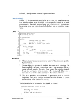 www.pragsoft.com Contents cxxvii
will read a binary number from the keyboard into to n.

Overloading []
Listing 7.27 defines a simple associative vector class. An associative vector
is a one-dimensional array in which elements can be looked up by their
contents rather than their position in the array. In AssocVec, each element
has a string name (via which it can be looked up) and an associated integer
value.
Listing 7.27
1
2
3
4
5
6
7
8
9
10
11
12
13
14
15
#include <iostream.h>
#include <string.h>
class AssocVec {
public:
AssocVec(const int dim);
~AssocVec (void);
int& operator [] (const char *idx);
private:
struct VecElem {
char*index;
int value;
} *elems; // vector elements
int dim; // vector dimension
int used; // elements used so far
};
Annotation
5 The constructor creates an associative vector of the dimension specified
by its argument.
7 The overloaded [] operator is used for accessing vector elements. The
function which overloads [] must have exactly one parameter. Given a
string index, it searches the vector for a match. If a matching index is
found then a reference to its associated value is returned. Otherwise, a
new element is created and a reference to this value is returned.
12 The vector elements are represented by a dynamic array of VecElem
structures. Each vector element consists of a string (denoted by index)
and an integer value (denoted by value).
The implementation of the member functions is as follows:
AssocVec::AssocVec (const int dim)
{
AssocVec::dim = dim;
used = 0;
elems = new VecElem[dim];
}
 