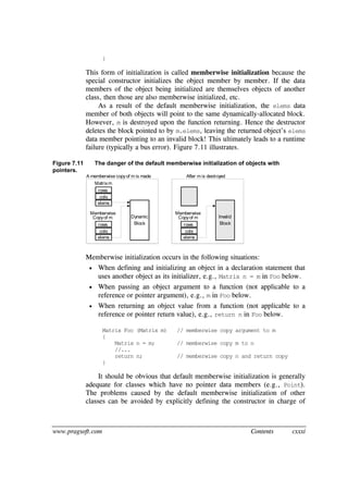www.pragsoft.com Contents cxxxi
}
This form of initialization is called memberwise initialization because the
special constructor initializes the object member by member. If the data
members of the object being initialized are themselves objects of another
class, then those are also memberwise initialized, etc.
As a result of the default memberwise initialization, the elems data
member of both objects will point to the same dynamically-allocated block.
However, m is destroyed upon the function returning. Hence the destructor
deletes the block pointed to by m.elems, leaving the returned object’s elems
data member pointing to an invalid block! This ultimately leads to a runtime
failure (typically a bus error). Figure 7.11 illustrates.
Figure 7.11 The danger of the default memberwise initialization of objects with
pointers.
rows
cols
elems
rows
cols
elems
Matrixm
Memberwise
Copyof m Dynamic
Block rows
cols
elems
Memberwise
Copyof m Invalid
Block
A memberwise copyof m is made After m is destroyed
Memberwise initialization occurs in the following situations:
 When defining and initializing an object in a declaration statement that
uses another object as its initializer, e.g., Matrix n = m in Foo below.
 When passing an object argument to a function (not applicable to a
reference or pointer argument), e.g., m in Foo below.
 When returning an object value from a function (not applicable to a
reference or pointer return value), e.g., return n in Foo below.
Matrix Foo (Matrix m) // memberwise copy argument to m
{
Matrix n = m; // memberwise copy m to n
//...
return n; // memberwise copy n and return copy
}
It should be obvious that default memberwise initialization is generally
adequate for classes which have no pointer data members (e.g., Point).
The problems caused by the default memberwise initialization of other
classes can be avoided by explicitly defining the constructor in charge of
 