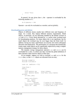 www.pragsoft.com Contents cxxxiii
return *this;
}
In general, for any given class X, the = operator is overloaded by the
following member of X:
X& X::operator = (X&)
Operator = can only be overloaded as a member, and not globally.

Overloading new and delete
Objects of different classes usually have different sizes and frequency of
usage. As a result, they impose different memory requirements. Small
objects, in particular, are not efficiently handled by the default versions of
new and delete. Every block allocated by new carries some overhead used
for housekeeping purposes. For large objects this is not significant, but for
small objects the overhead may be even bigger than the block itself. In
addition, having too many small blocks can severely slow down subsequent
allocation and deallocation. The performance of a program that dynamically
creates many small objects can be significantly improved by using a simpler
memory management strategy for those objects.
The dynamic storage management operators new and delete can be
overloaded for a class, in which case they override the global definition of
these operators when used for objects of that class.
As an example, suppose we wish to overload new and delete for the
Point class, so that Point objects are allocated from an array:
#include <stddef.h>
#include <iostream.h>
const int maxPoints = 512;
class Point {
public:
//...
void* operator new (size_t bytes);
void operator delete (void *ptr, size_t bytes);
private:
int xVal, yVal;
static union Block {
int xy[2];
Block *next;
} *blocks; // points to our freestore
static Block *freeList; // free-list of linked blocks
static int used; // blocks used so far
};
 