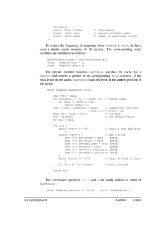 www.pragsoft.com Contents cxxxvii
char*data;
static Book *cache; // cache memory
static short curr; // current record in cache
static short used; // number of used cache records
};
To reduce the frequency of mappings from RawBook to Book, we have
used a simple cache memory of 10 records. The corresponding static
members are initialized as follows:
Book*RawBook::cache = new Book[cacheSize];
short RawBook::curr = 0;
short RawBook::used = 0;
The private member function RawToBook searches the cache for a
RawBook and returns a pointer to its corresponding Book structure. If the
book is not in the cache, RawToBook loads the book at the current position in
the cache:
Book* RawBook::RawToBook (void)
{
char *str = data;
for (register i = 0; i < used; ++i) // search cache
if (data == cache[i].raw)
return cache + i;
curr = used < cacheSize ? used++ // update curr and used
: (curr < 9 ? ++curr : 0);
Book *bk = cache + curr; // the book
*bk = defBook; // set default values
bk->raw = data;
for (;;) {
while (*str++ != '%') // skip to next specifier
;
switch (*str++) { // get a field
case 'A': bk->author = str; break;
case 'T': bk->title = str; break;
case 'P': bk->publisher = str; break;
case 'C': bk->city = str; break;
case 'V': bk->vol = atoi(str); break;
case 'Y': bk->year = atoi(str); break;
}
while (*str++ != '0') // skip till end of field
;
if (*str == 'n') break; // end of record
}
return bk;
}
The overloaded operators ->, *, and & are easily defined in terms of
RawToBook:
Book* RawBook::operator -> (void) {return RawToBook(); }
 