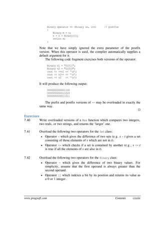 www.pragsoft.com Contents cxxxix
Binary operator ++ (Binary &n, int) // postfix
{
Binary m = n;
n = n + Binary(1);
return m;
}
Note that we have simply ignored the extra parameter of the postfix
version. When this operator is used, the compiler automatically supplies a
default argument for it.
The following code fragment exercises both versions of the operator:
Binary n1 = "01011";
Binary n2 = "11010";
cout << ++n1 << 'n';
cout << n2++ << 'n';
cout << n2 << 'n';
It will produce the following output:
0000000000001100
0000000000011010
0000000000011011
The prefix and postfix versions of -- may be overloaded in exactly the
same way.

Exercises
7.40 Write overloaded versions of a Max function which compares two integers,
two reals, or two strings, and returns the ‘larger’ one.
7.41 Overload the following two operators for the Set class:
 Operator - which gives the difference of two sets (e.g. s - t gives a set
consisting of those elements of s which are not in t).
 Operator <= which checks if a set is contained by another (e.g., s <= t
is true if all the elements of s are also in t).
7.42 Overload the following two operators for the Binary class:
 Operator - which gives the difference of two binary values. For
simplicity, assume that the first operand is always greater than the
second operand.
 Operator [] which indexes a bit by its position and returns its value as
a 0 or 1 integer.
 