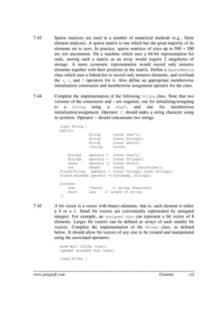 www.pragsoft.com Contents cxl
7.43 Sparse matrices are used in a number of numerical methods (e.g., finite
element analysis). A sparse matrix is one which has the great majority of its
elements set to zero. In practice, sparse matrices of sizes up to 500  500
are not uncommon. On a machine which uses a 64-bit representation for
reals, storing such a matrix as an array would require 2 megabytes of
storage. A more economic representation would record only nonzero
elements together with their positions in the matrix. Define a SparseMatrix
class which uses a linked-list to record only nonzero elements, and overload
the +, -, and * operators for it. Also define an appropriate memberwise
initialization constructor and memberwise assignment operator for the class.
7.44 Complete the implementation of the following String class. Note that two
versions of the constructor and = are required, one for initializing/assigning
to a String using a char*, and one for memberwise
initialization/assignment. Operator [] should index a string character using
its position. Operator + should concatenate two strings.
class String {
public:
String (const char*);
String (const String&);
String (const short);
~String (void);
String& operator = (const char*);
String& operator = (const String&);
char& operator [] (const short);
int Length (void) {return(len);}
friend String operator + (const String&, const String&);
friend ostream& operator <<(ostream&, String&);
private:
char *chars; // string characters
short len; // length of string
};
7.45 A bit vector is a vector with binary elements, that is, each element is either
a 0 or a 1. Small bit vectors are conveniently represented by unsigned
integers. For example, an unsigned char can represent a bit vector of 8
elements. Larger bit vectors can be defined as arrays of such smaller bit
vectors. Complete the implementation of the Bitvec class, as defined
below. It should allow bit vectors of any size to be created and manipulated
using the associated operators.
enum Bool {false, true};
typedef unsigned char uchar;
class BitVec {
 