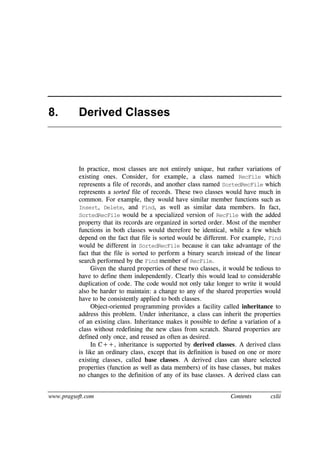 www.pragsoft.com Contents cxlii
8. Derived Classes
In practice, most classes are not entirely unique, but rather variations of
existing ones. Consider, for example, a class named RecFile which
represents a file of records, and another class named SortedRecFile which
represents a sorted file of records. These two classes would have much in
common. For example, they would have similar member functions such as
Insert, Delete, and Find, as well as similar data members. In fact,
SortedRecFile would be a specialized version of RecFile with the added
property that its records are organized in sorted order. Most of the member
functions in both classes would therefore be identical, while a few which
depend on the fact that file is sorted would be different. For example, Find
would be different in SortedRecFile because it can take advantage of the
fact that the file is sorted to perform a binary search instead of the linear
search performed by the Find member of RecFile.
Given the shared properties of these two classes, it would be tedious to
have to define them independently. Clearly this would lead to considerable
duplication of code. The code would not only take longer to write it would
also be harder to maintain: a change to any of the shared properties would
have to be consistently applied to both classes.
Object-oriented programming provides a facility called inheritance to
address this problem. Under inheritance, a class can inherit the properties
of an existing class. Inheritance makes it possible to define a variation of a
class without redefining the new class from scratch. Shared properties are
defined only once, and reused as often as desired.
In C++, inheritance is supported by derived classes. A derived class
is like an ordinary class, except that its definition is based on one or more
existing classes, called base classes. A derived class can share selected
properties (function as well as data members) of its base classes, but makes
no changes to the definition of any of its base classes. A derived class can
 