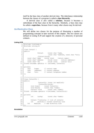 www.pragsoft.com Contents cxliii
itself be the base class of another derived class. The inheritance relationship
between the classes of a program is called a class hierarchy.
A derived class is also called a subclass, because it becomes a
subordinate of the base class in the hierarchy. Similarly, a base class may
be called a superclass, because from it many other classes may be derived.
An illustrative Class
We will define two classes for the purpose of illustrating a number of
programming concepts in later sections of this chapter. The two classes are
defined in Listing 8.29 and support the creation of a directory of personal
contacts.
Listing 8.29
1
2
3
4
5
6
7
8
9
10
11
12
13
14
15
16
17
18
19
20
21
22
23
24
25
26
27
28
29
30
31
#include <iostream.h>
#include <string.h>
class Contact {
public:
Contact (const char *name,
const char *address, const char *tel);
~Contact(void);
const char* Name (void) const {return name;}
const char* Address (void) const {return address;}
const char* Tel (void) const {return tel;}
friend ostream& operator << (ostream&, Contact&);
private:
char *name; // contact name
char *address; // contact address
char *tel; // contact telephone number
};
//-------------------------------------------------------------------
class ContactDir {
public:
ContactDir (const int maxSize);
~ContactDir(void);
void Insert (const Contact&);
void Delete (const char *name);
Contact* Find (const char *name);
friend ostream& operator <<(ostream&, ContactDir&);
private:
int Lookup (const char *name);
Contact **contacts; // list of contacts
int dirSize;// current directory size
int maxSize; // max directory size
};
Annotation
 